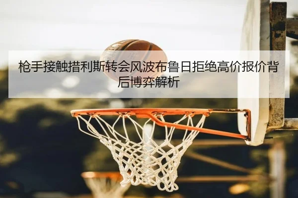 枪手接触措利斯转会风波布鲁日拒绝高价报价背后博弈解析
