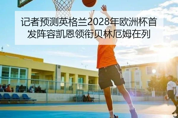 记者预测英格兰2028年欧洲杯首发阵容凯恩领衔贝林厄姆在列